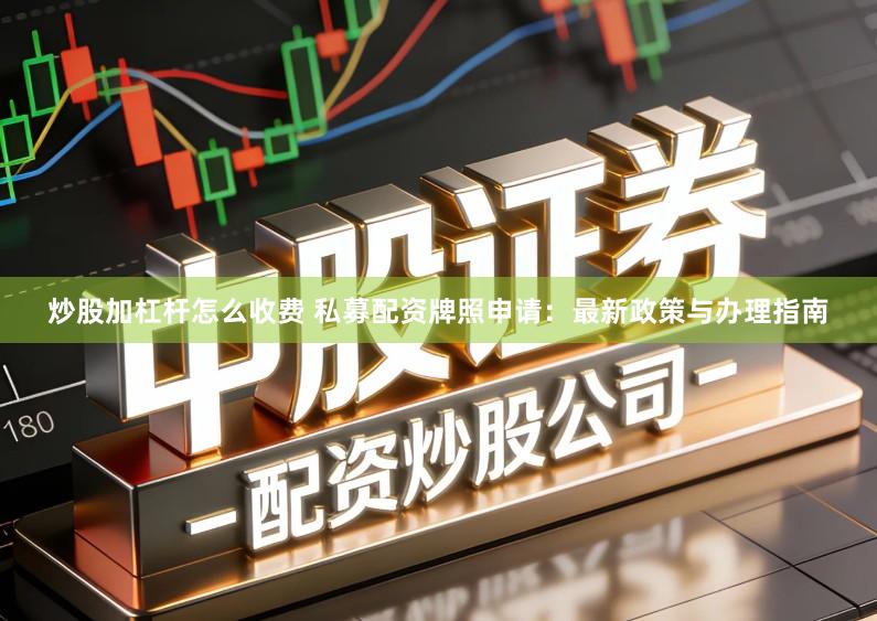 炒股加杠杆怎么收费 私募配资牌照申请：最新政策与办理指南