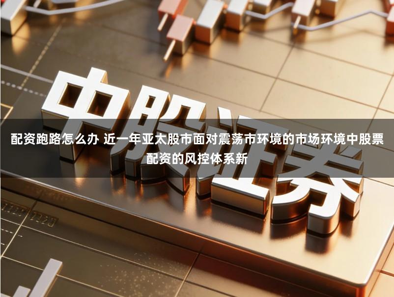 配资跑路怎么办 近一年亚太股市面对震荡市环境的市场环境中股票配资的风控体系新