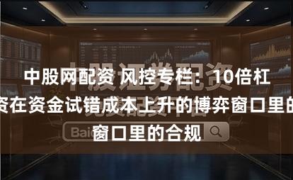 中股网配资 风控专栏:10倍杠杆配资在资金试错成本上升的博弈窗口里的合规