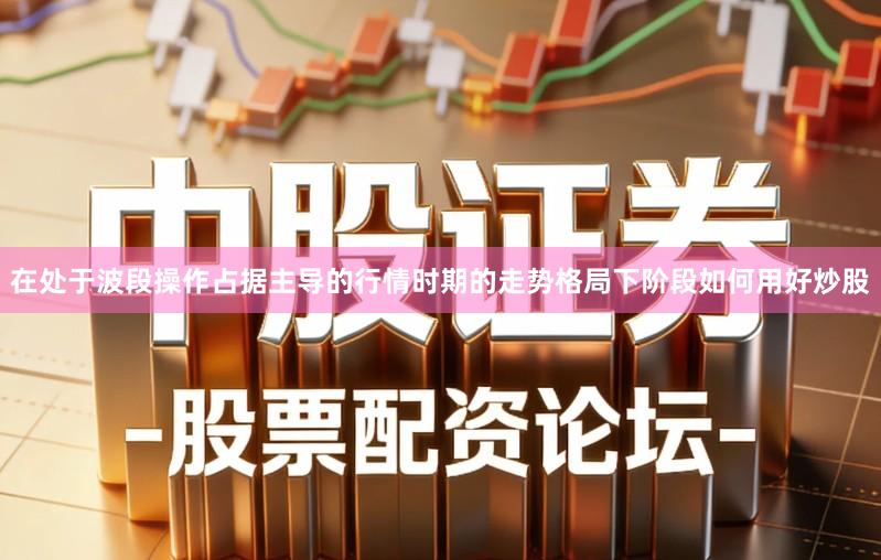 在处于波段操作占据主导的行情时期的走势格局下阶段如何用好炒股