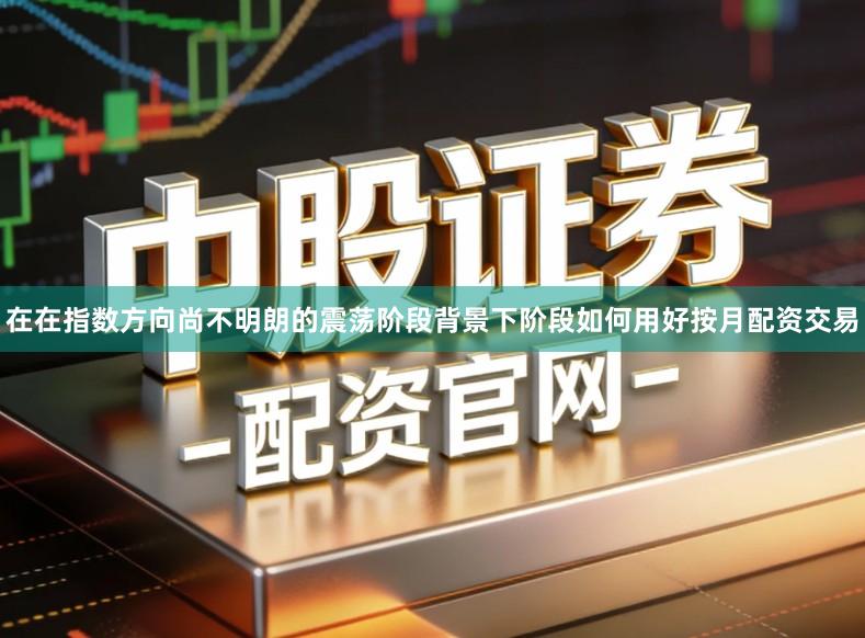 在在指数方向尚不明朗的震荡阶段背景下阶段如何用好按月配资交易