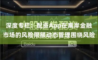 深度专栏：配资App在离岸金融市场的风险限额动态管理围绕风险