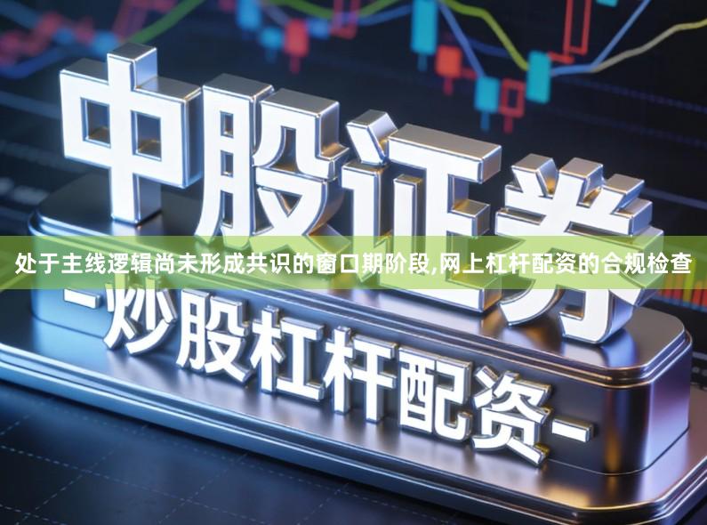处于主线逻辑尚未形成共识的窗口期阶段,网上杠杆配资的合规检查