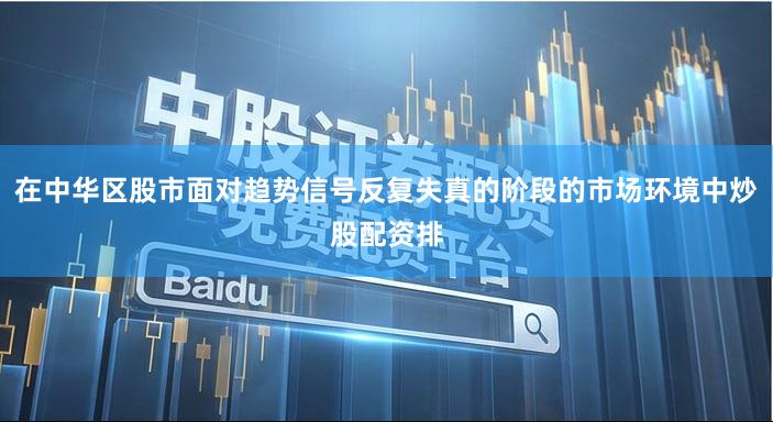 在中华区股市面对趋势信号反复失真的阶段的市场环境中炒股配资排